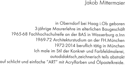 Jakob Mittermaier     in Oberndorf bei Haag i.Ob geboren 3-jährige Maurerlehre im elterlichen Baugeschäft 1965-68 Fachhochschulreife an der BAS in Wasserburg a.Inn 1969-72 Architekturstudium an der FH.München 1972-2014 beruflich tätig in München Ich male im Stil der Konkret- und Farbfeldmalerei, autodidaktisch,zeichnerisch teils abstrakt auf schlicht und einfache “ART” mit Acrylfarben und Ölpastelkreide.